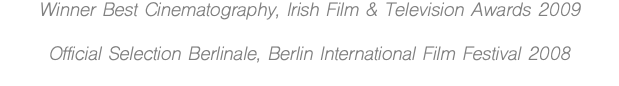 Winner Best Cinematography, Irish Film & Television Awards 2009 Official Selection Berlinale, Berlin International Film Festival 2008